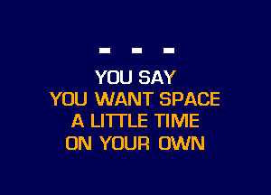 YOU SAY

YOU WANT SPACE
A LITTLE TIME

ON YOUR OWN