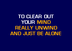 TO CLEAR OUT
YOUR MIND
REALLY UNWIND
AND JUST BE ALONE