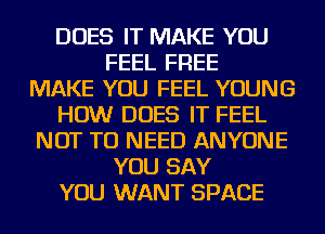 DOES IT MAKE YOU
FEEL FREE
MAKE YOU FEEL YOUNG
HOW DOES IT FEEL
NOT TO NEED ANYONE
YOU SAY
YOU WANT SPACE