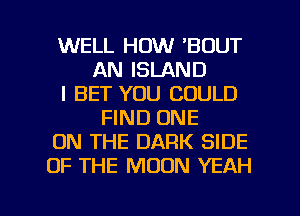 WELL HOW 'BOUT
AN ISLAND
l BET YOU COULD
FIND ONE
ON THE DARK SIDE
OF THE MOON YEAH

g