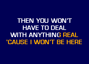 THEN YOU WON'T
HAVE TO DEAL
WITH ANYTHING REAL
'CAUSE I WON'T BE HERE