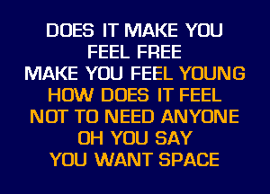 DOES IT MAKE YOU
FEEL FREE
MAKE YOU FEEL YOUNG
HOW DOES IT FEEL
NOT TO NEED ANYONE
OH YOU SAY
YOU WANT SPACE