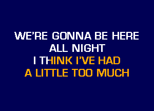 WE'RE GONNA BE HERE
ALL NIGHT
I THINK I'VE HAD
A LITTLE TOO MUCH