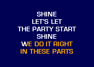 SHINE
LET'S LET
THE PARTY START

SHINE
WE DO IT RIGHT
IN THESE PARTS