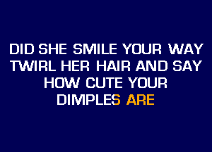 DID SHE SMILE YOUR WAY
TWIRL HER HAIR AND SAY
HOW CUTE YOUR
DIMPLES ARE