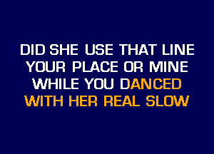 DID SHE USE THAT LINE
YOUR PLACE OR MINE
WHILE YOU DANCED
WITH HER REAL SLOW