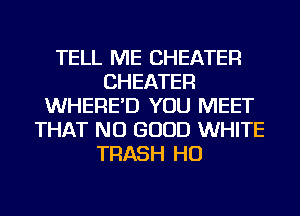 TELL ME CHEATER
CHEATER
WHERE'D YOU MEET
THAT NO GOOD WHITE
TRASH HO