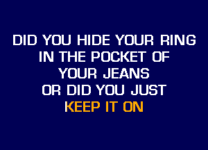 DID YOU HIDE YOUR RING
IN THE POCKET OF
YOUR JEANS
OR DID YOU JUST
KEEP IT ON