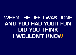 WHEN THE DEED WAS DONE
AND YOU HAD YOUR FUN
DID YOU THINK

I WOULDN'T KN 0W