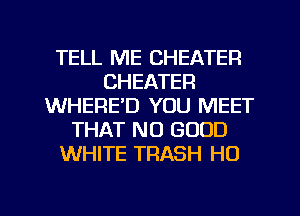 TELL ME CHEATER
CHEATER
WHERE'D YOU MEET
THAT NO GOOD
WHITE TRASH H0