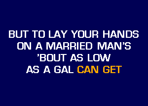 BUT TU LAY YOUR HANDS
ON A MARRIED MAN'S
'BOUT AS LOW
AS A GAL CAN GET