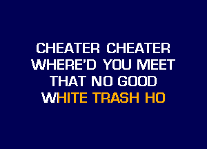 CHEATEFI CHEATER
WHERE'D YOU MEET
THAT NO GOOD
WHITE TRASH H0