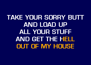 TAKE YOUR SORRY BU'IT
AND LOAD UP
ALL YOUR STUFF
AND GET THE HELL
OUT OF MY HOUSE