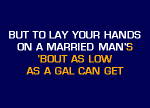 BUT TU LAY YOUR HANDS
ON A MARRIED MAN'S
'BOUT AS LOW
AS A GAL CAN GET