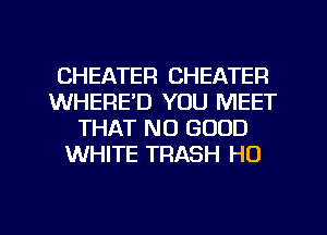 CHEATEFI CHEATER
WHERE'D YOU MEET
THAT NO GOOD
WHITE TRASH H0