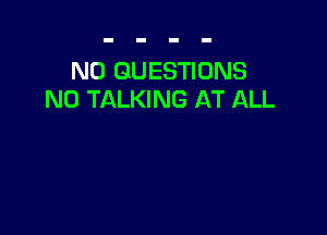 N0 QUESTIONS
N0 TALKING AT ALL