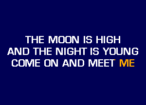 THE MOON IS HIGH
AND THE NIGHT IS YOUNG
COME ON AND MEET ME