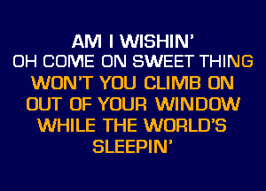 AM I WISHIN'
OH COME ON SWEET THING

WON'T YOU CLIMB ON
OUT OF YOUR WINDOW
WHILE THE WORLD'S
SLEEPIN'