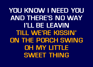 YOU KNOW I NEED YOU
AND THERE'S NO WAY
I'LL BE LEAVIN
TILL WE'RE KISSIN'
ON THE PORCH SWING
OH MY LI'ITLE
SWEET THING