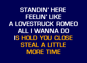 STANDIN' HERE
FEELIN' LIKE
A LOVESTRUCK ROMEO
ALL I WANNA DD
IS HOLD YOU CLOSE
STEAL A LITTLE

MORE TIME I