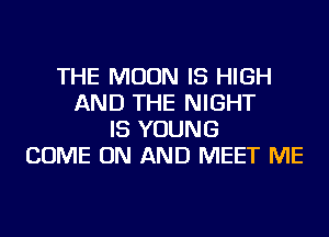 THE MOON IS HIGH
AND THE NIGHT
IS YOUNG
COME ON AND MEET ME