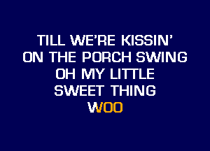 TILL WE'RE KISSIN'
ON THE PORCH SWING
OH MY LI'ITLE
SWEET THING
WOO