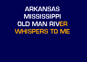 ARKANSAS
MISSISSIPPI
OLD MAN RIVER

WHISPERS TO ME