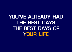 YOU'VE ALREADY HAD
THE BEST DAYS
THE BEST DAYS OF
YOUR LIFE