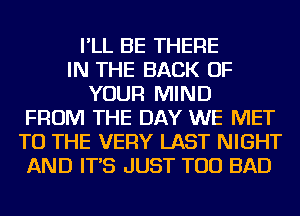 I'LL BE THERE
IN THE BACK OF
YOUR MIND
FROM THE DAY WE MET
TO THE VERY LAST NIGHT
AND IT'S JUST TOD BAD