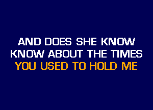 AND DOES SHE KNOW
KNOW ABOUT THE TIMES
YOU USED TO HOLD ME