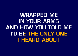 WRAPPED ME
IN YOUR ARMS
AND HOW YOU TOLD ME
I'D BE THE ONLY ONE
I HEARD ABOUT