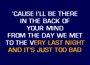 'CAUSE I'LL BE THERE
IN THE BACK OF
YOUR MIND
FROM THE DAY WE MET
TO THE VERY LAST NIGHT
AND IT'S JUST TOD BAD