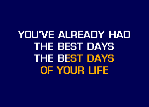 YOU'VE ALREADY HAD
THE BEST DAYS
THE BEST DAYS

OF YOUR LIFE