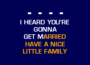 I HEARD YOU'RE
GONNA

GET MARRIED

HAVE A NICE
LI'ITLE FAMILY