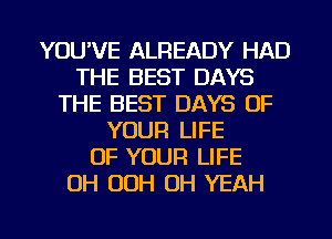 YOU'VE ALREADY HAD
THE BEST DAYS
THE BEST DAYS OF
YOUR LIFE
OF YOUR LIFE
0H OOH OH YEAH