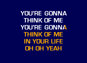 YOU'RE GONNA
THINK OF ME
YOU'RE GONNA

THINK OF ME
IN YOUR LIFE
OH OH YEAH