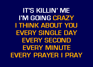 IT'S KILLIN' ME
I'M GOING CRAZY
I THINK ABOUT YOU
EVERY SINGLE DAY
EVERY SECOND
EVERY MINUTE
EVERY PRAYER I PRAY