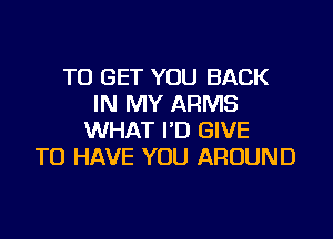 TO GET YOU BACK
IN MY ARMS

WHAT I'D GIVE
TO HAVE YOU AROUND