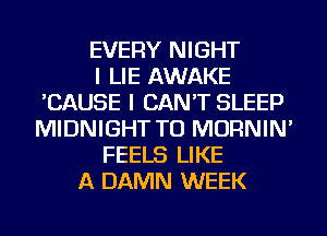 EVERY NIGHT
I LIE AWAKE
'CAUSE I CAN'T SLEEP
MIDNIGHT TU MORNIN'
FEELS LIKE
A DAMN WEEK