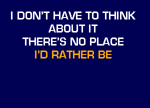 I DON'T HAVE TO THINK
ABOUT IT
THERE'S N0 PLACE
I'D RATHER BE