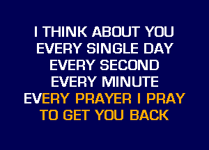 I THINK ABOUT YOU
EVERY SINGLE DAY
EVERY SECOND
EVERY MINUTE
EVERY PRAYER l PRAY
TO GET YOU BACK