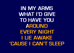 IN MY ARMS
WHAT I'D GIVE
TO HAVE YOU
AROUND
EVERY NIGHT
I LIE AWAKE
'CAUSE I CAN'T SLEEP