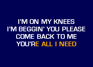 I'M ON MY KNEES
I'M BEGGIN' YOU PLEASE
COME BACK TO ME
YOU'RE ALL I NEED