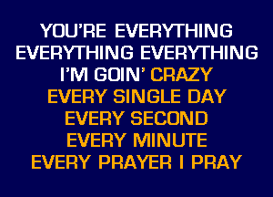 YOU'RE EVERYTHING
EVERYTHING EVERYTHING
I'M GOIN' CRAZY
EVERY SINGLE DAY
EVERY SECOND
EVERY MINUTE
EVERY PRAYER I PRAY