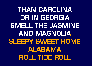 THAN CAROLINA
OR IN GEORGIA
SMELL THE JASMINE
AND MAGNOLIA
SLEEPY SWEET HOME
ALABAMA
ROLL TIDE ROLL