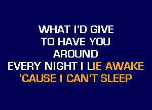 WHAT I'D GIVE
TO HAVE YOU
AROUND
EVERY NIGHT I LIE AWAKE
'CAUSE I CAN'T SLEEP