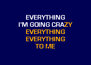 EVERYTHING
I'M GOING CRAZY
EVERYTHING

EVERYTHI N G
TO ME