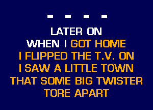 LATER ON
WHEN I GOT HOME
I FLIPPED THE T.V. ON
I SAW A LITTLE TOWN
THAT SOME BIG TWISTEFI
TORE APART