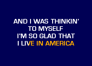 AND I WAS THINKIN'
TO MYSELF

I'M SO GLAD THAT
I LIVE IN AMERICA