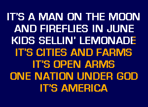 IT'S A MAN ON THE MOON
AND FIREFLIES IN JUNE
KIDS SELLIN' LEMONADE
IT'S CITIES AND FARMS

IT'S OPEN ARMS

ONE NATION UNDER GOD

IT'S AMERICA